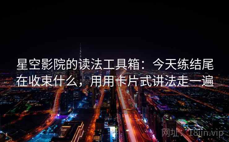 星空影院的读法工具箱：今天练结尾在收束什么，用用卡片式讲法走一遍