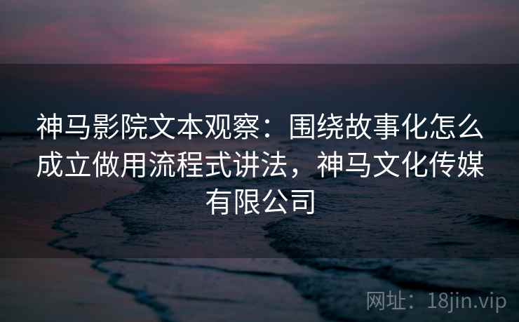 神马影院文本观察：围绕故事化怎么成立做用流程式讲法，神马文化传媒有限公司
