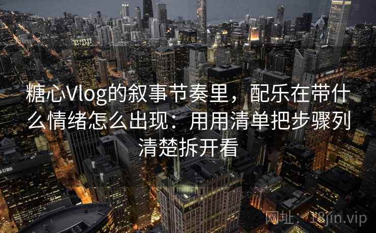 糖心Vlog的叙事节奏里，配乐在带什么情绪怎么出现：用用清单把步骤列清楚拆开看