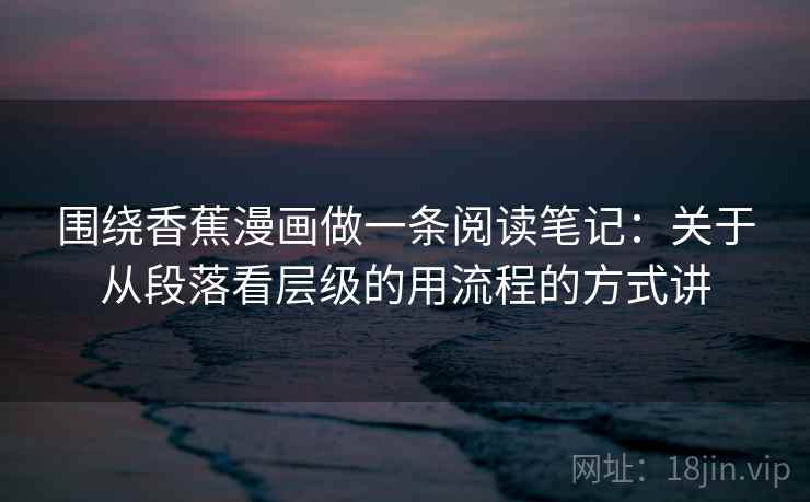 围绕香蕉漫画做一条阅读笔记：关于从段落看层级的用流程的方式讲