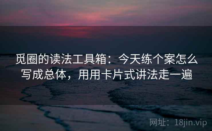 觅圈的读法工具箱：今天练个案怎么写成总体，用用卡片式讲法走一遍